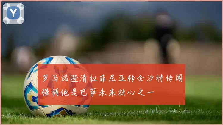 罗马诺澄清拉菲尼亚转会沙特传闻强调他是巴萨未来核心之一