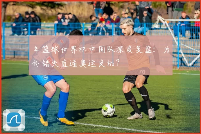 年篮球世界杯中国队深度复盘:为何错失直通奥运良机?