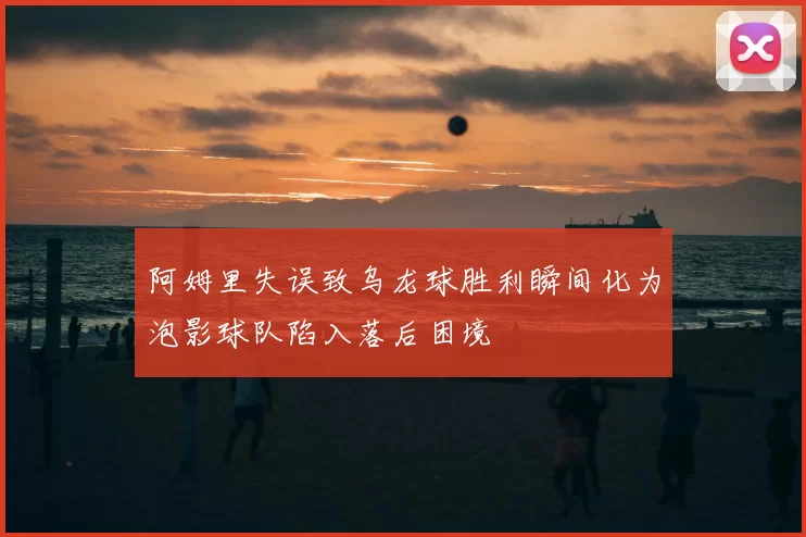 阿姆里失误致乌龙球胜利瞬间化为泡影球队陷入落后困境