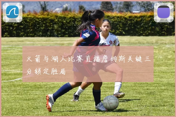 火箭与湖人比赛直播詹姆斯关键三分锁定胜局