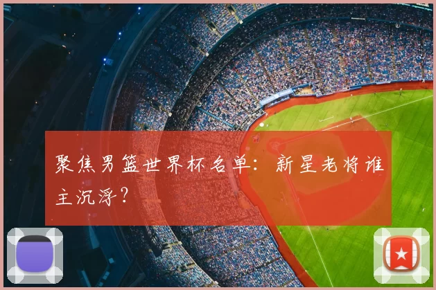 聚焦男篮世界杯名单：新星老将谁主沉浮？