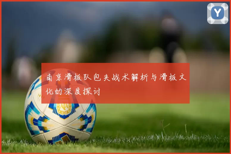 南京滑板队包夹战术解析与滑板文化的深度探讨