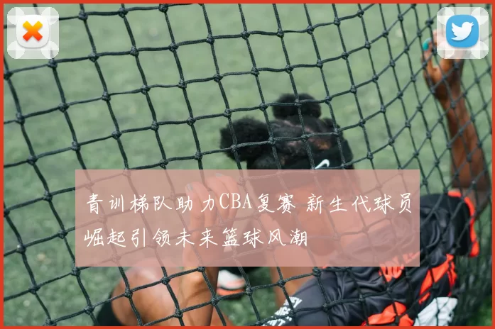 青训梯队助力CBA复赛 新生代球员崛起引领未来篮球风潮