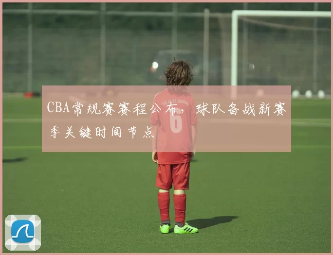 CBA常规赛赛程公布，球队备战新赛季关键时间节点