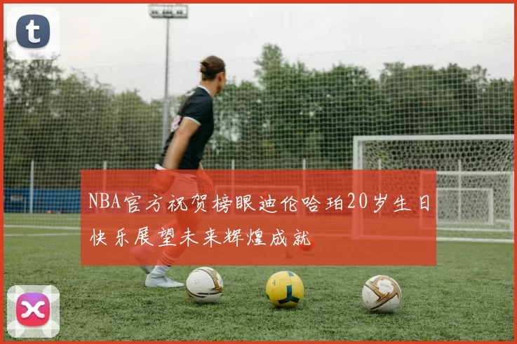 NBA官方祝贺榜眼迪伦哈珀20岁生日快乐展望未来辉煌成就
