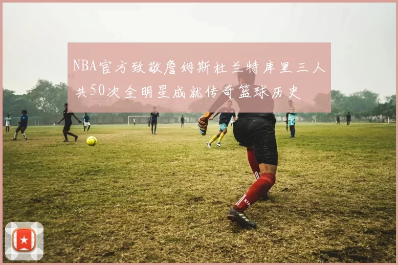 NBA官方致敬詹姆斯杜兰特库里三人共50次全明星成就传奇篮球历史