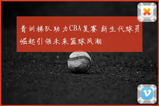 青训梯队助力CBA复赛 新生代球员崛起引领未来篮球风潮