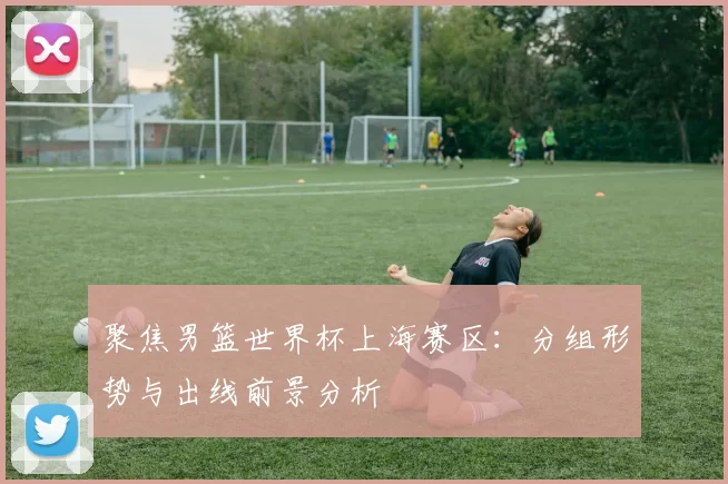 聚焦男篮世界杯上海赛区:分组形势与出线前景分析