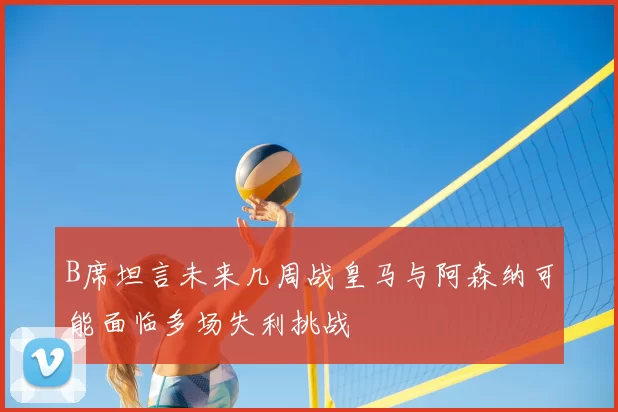 B席坦言未来几周战皇马与阿森纳可能面临多场失利挑战
