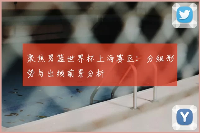 聚焦男篮世界杯上海赛区：分组形势与出线前景分析