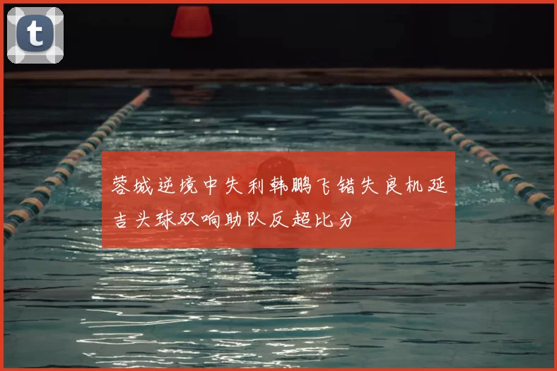 蓉城逆境中失利韩鹏飞错失良机延吉头球双响助队反超比分