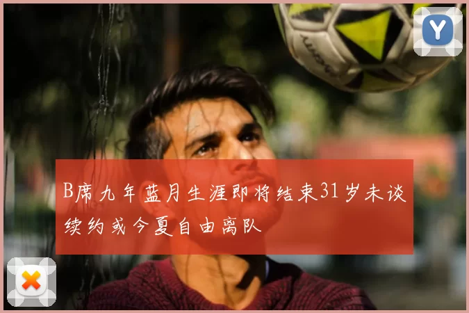 B席九年蓝月生涯即将结束31岁未谈续约或今夏自由离队