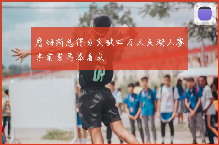 詹姆斯总得分突破四万大关湖人赛季前景再添看点