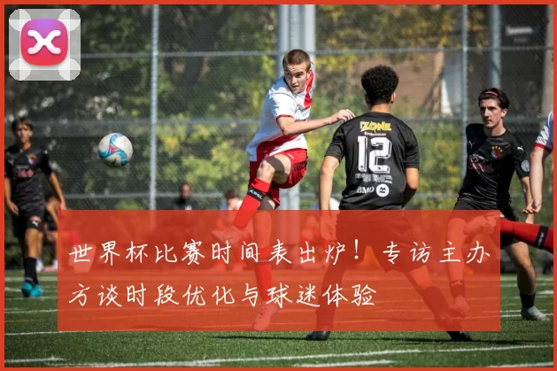 世界杯比赛时间表出炉!专访主办方谈时段优化与球迷体验