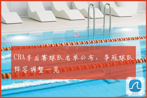 CBA季后赛球队名单公布，争冠球队阵容调整一览
