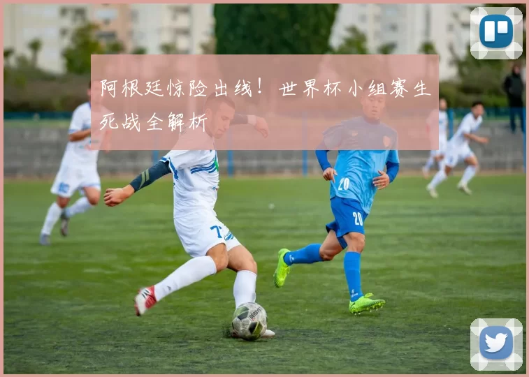 阿根廷惊险出线!世界杯小组赛生死战全解析