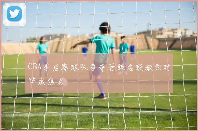 CBA季后赛球队争夺晋级名额激烈对阵成焦点
