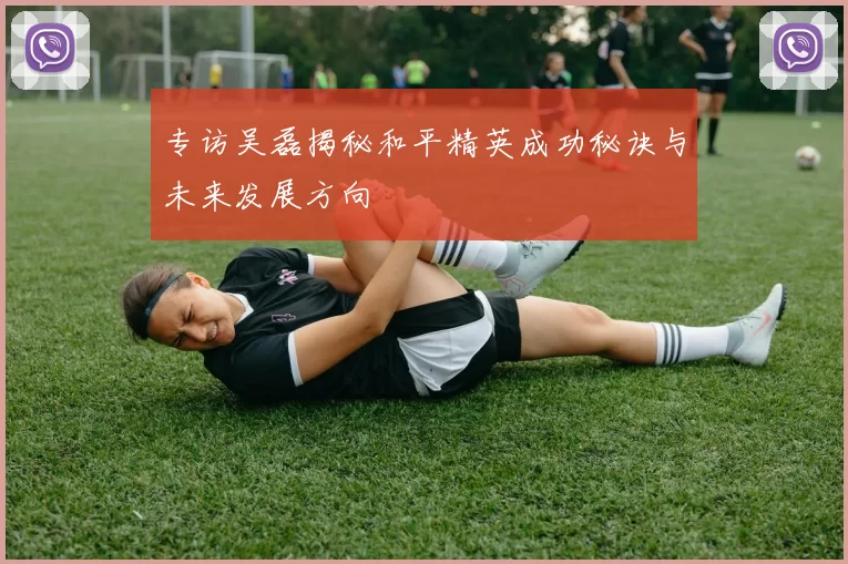 专访吴磊揭秘和平精英成功秘诀与未来发展方向