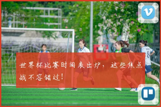 世界杯比赛时间表出炉,这些焦点战不容错过!