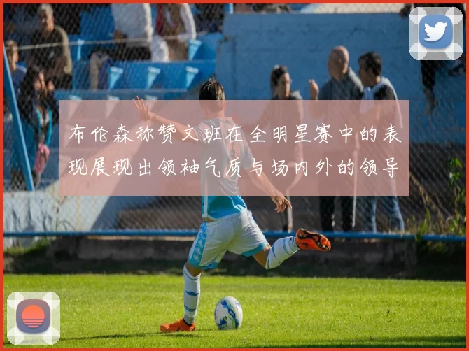 布伦森称赞文班在全明星赛中的表现展现出领袖气质与场内外的领导力