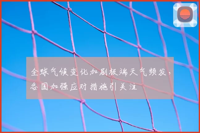 全球气候变化加剧极端天气频发,各国加强应对措施引关注