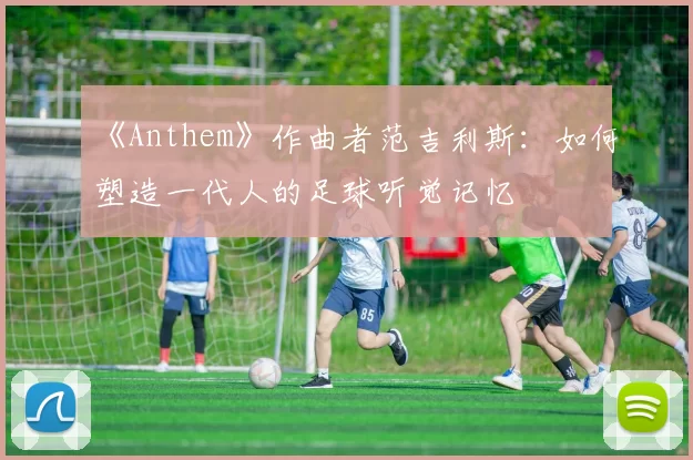 《Anthem》作曲者范吉利斯:如何塑造一代人的足球听觉记忆