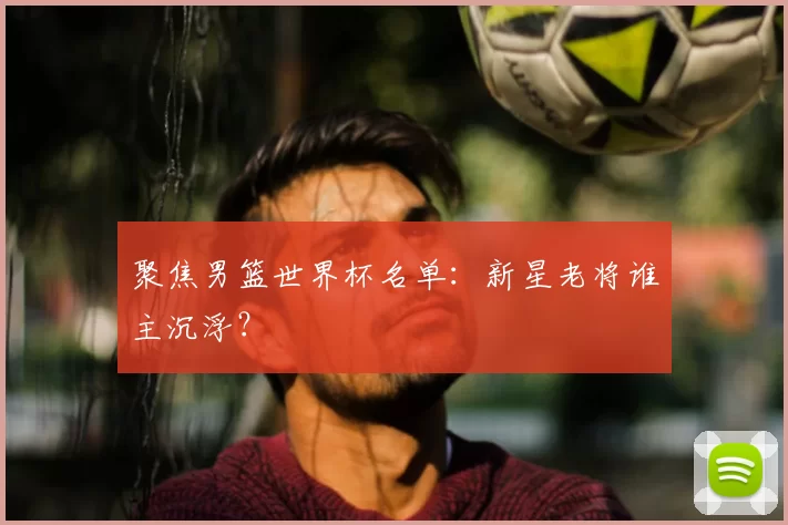 聚焦男篮世界杯名单:新星老将谁主沉浮?