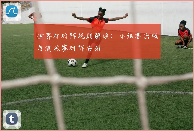 世界杯对阵规则解读：小组赛出线与淘汰赛对阵安排