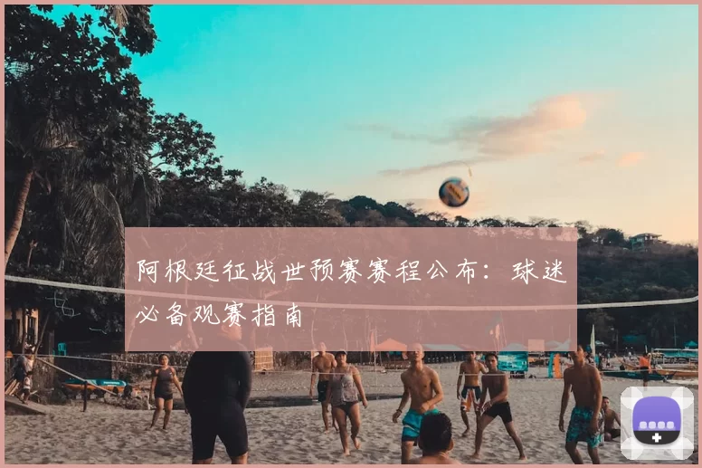 阿根廷征战世预赛赛程公布:球迷必备观赛指南