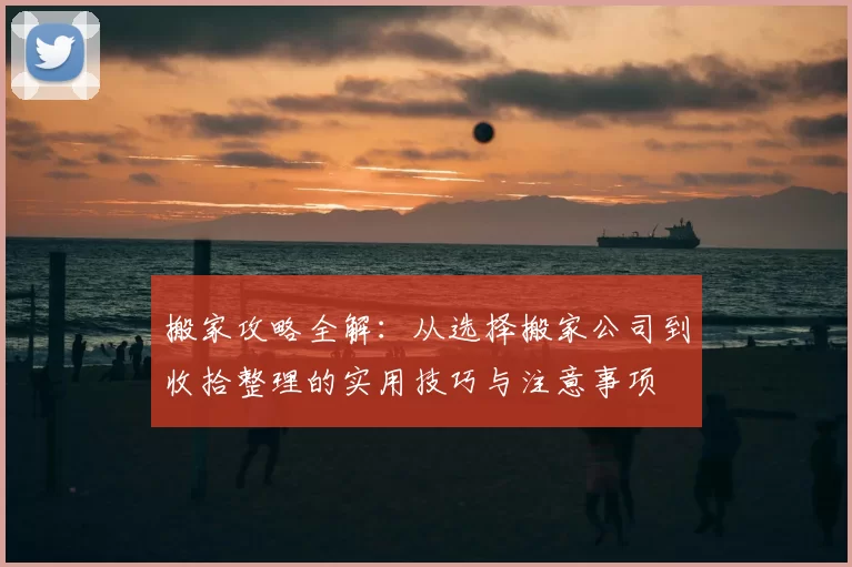 搬家攻略全解:从选择搬家公司到收拾整理的实用技巧与注意事项