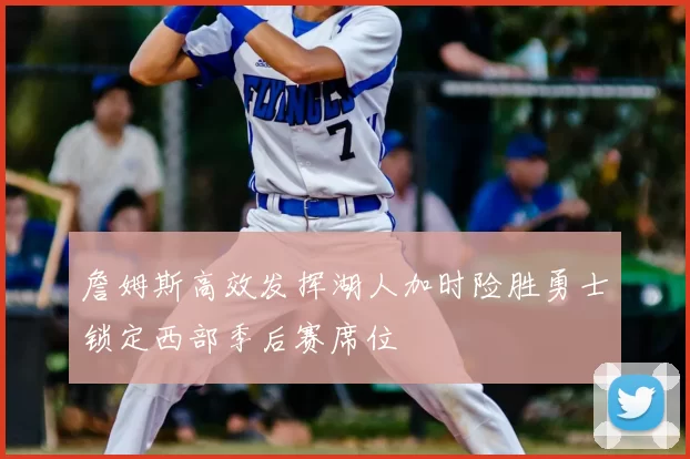 詹姆斯高效发挥湖人加时险胜勇士锁定西部季后赛席位