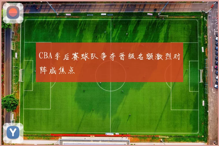 CBA季后赛球队争夺晋级名额激烈对阵成焦点
