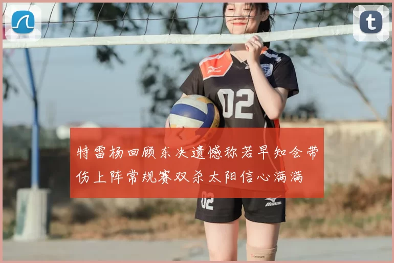 特雷杨回顾东决遗憾称若早知会带伤上阵常规赛双杀太阳信心满满