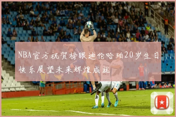 NBA官方祝贺榜眼迪伦哈珀20岁生日快乐展望未来辉煌成就