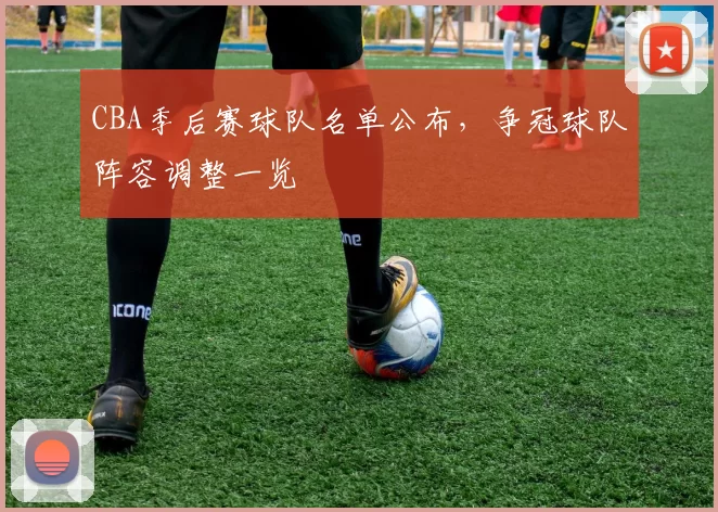 CBA季后赛球队名单公布，争冠球队阵容调整一览