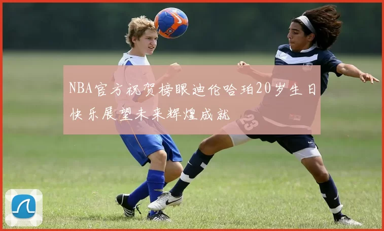 NBA官方祝贺榜眼迪伦哈珀20岁生日快乐展望未来辉煌成就