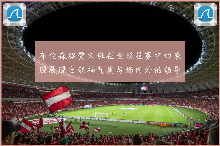 布伦森称赞文班在全明星赛中的表现展现出领袖气质与场内外的领导力
