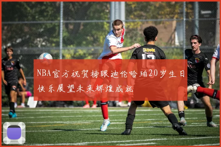 NBA官方祝贺榜眼迪伦哈珀20岁生日快乐展望未来辉煌成就
