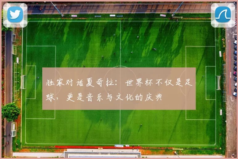 独家对话夏奇拉:世界杯不仅是足球,更是音乐与文化的庆典