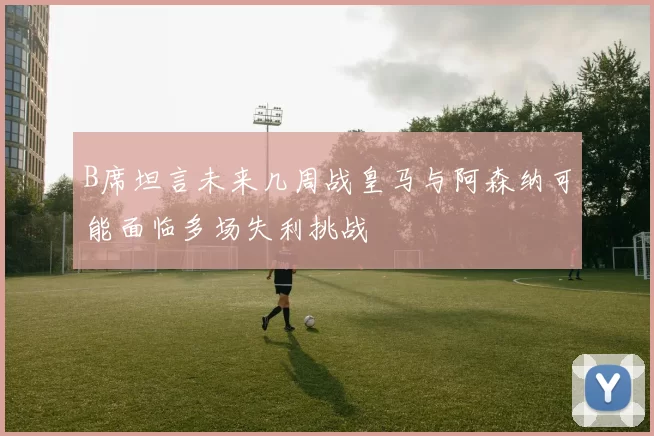 B席坦言未来几周战皇马与阿森纳可能面临多场失利挑战