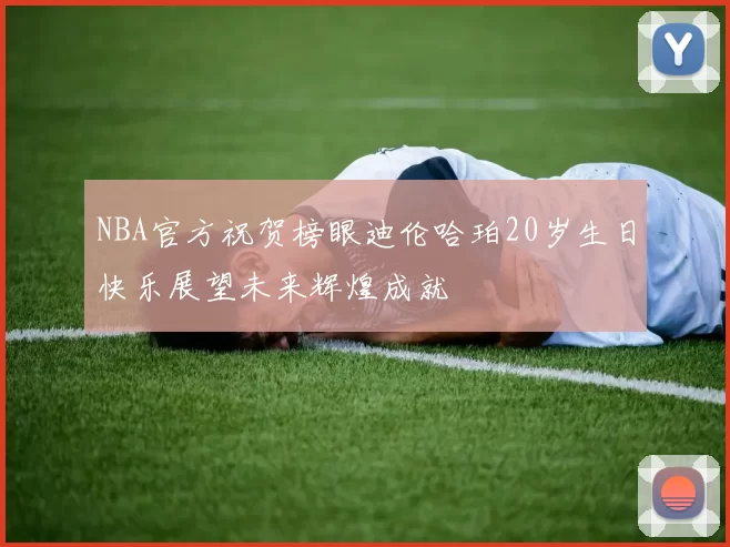 NBA官方祝贺榜眼迪伦哈珀20岁生日快乐展望未来辉煌成就