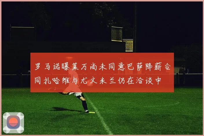 罗马诺曝莱万尚未同意巴萨降薪合同扎哈维与尤文米兰仍在洽谈中