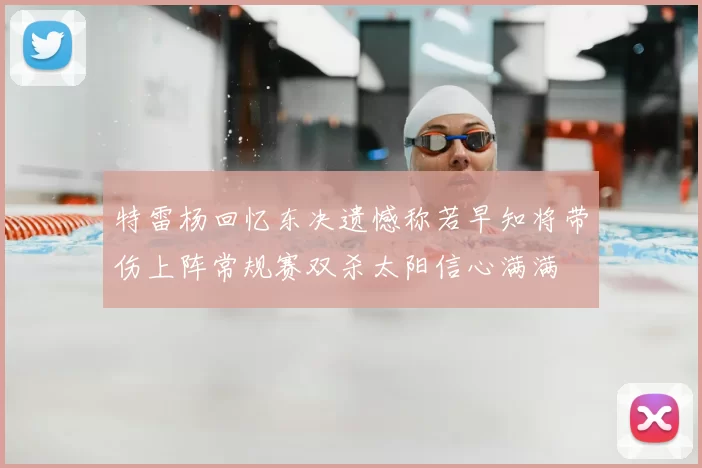 特雷杨回忆东决遗憾称若早知将带伤上阵常规赛双杀太阳信心满满