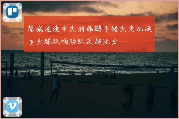 蓉城逆境中失利韩鹏飞错失良机延吉头球双响助队反超比分