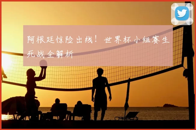 阿根廷惊险出线！世界杯小组赛生死战全解析