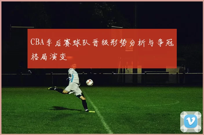 CBA季后赛球队晋级形势分析与争冠格局演变