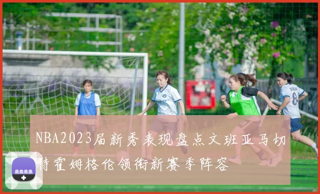 NBA2023届新秀表现盘点文班亚马切特霍姆格伦领衔新赛季阵容