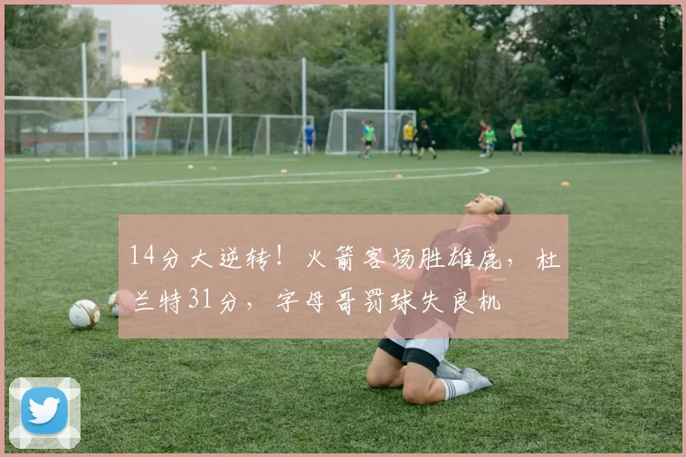 14分大逆转!火箭客场胜雄鹿,杜兰特31分,字母哥罚球失良机