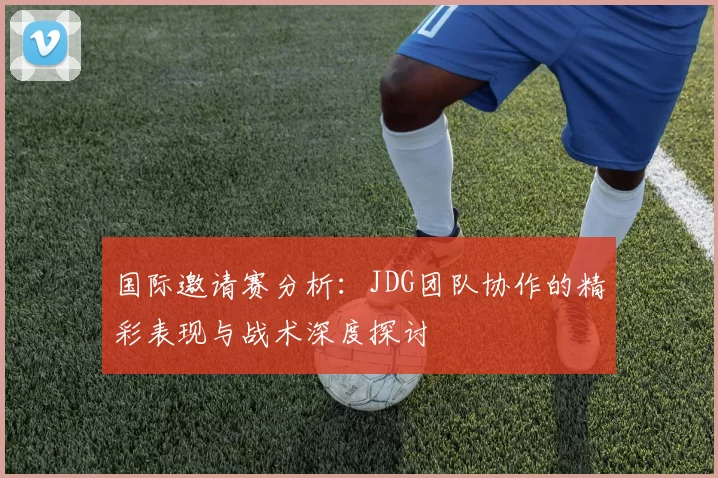 国际邀请赛分析:JDG团队协作的精彩表现与战术深度探讨