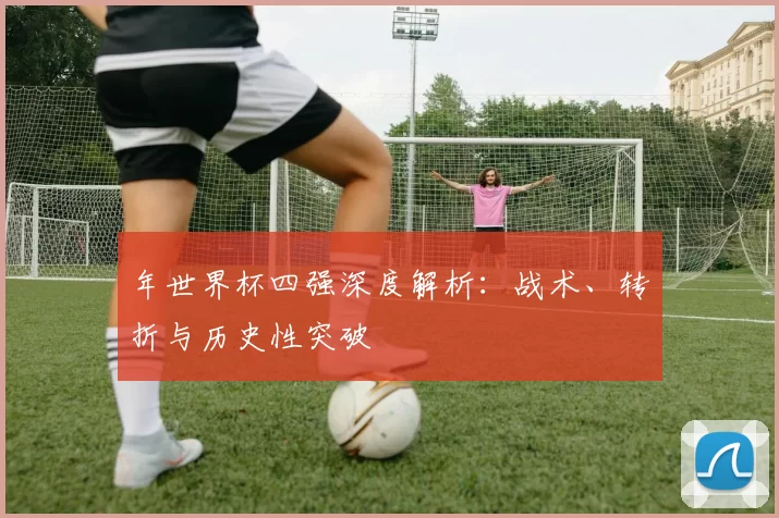 年世界杯四强深度解析：战术、转折与历史性突破